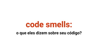 code smells:
o que eles dizem sobre seu código?
 