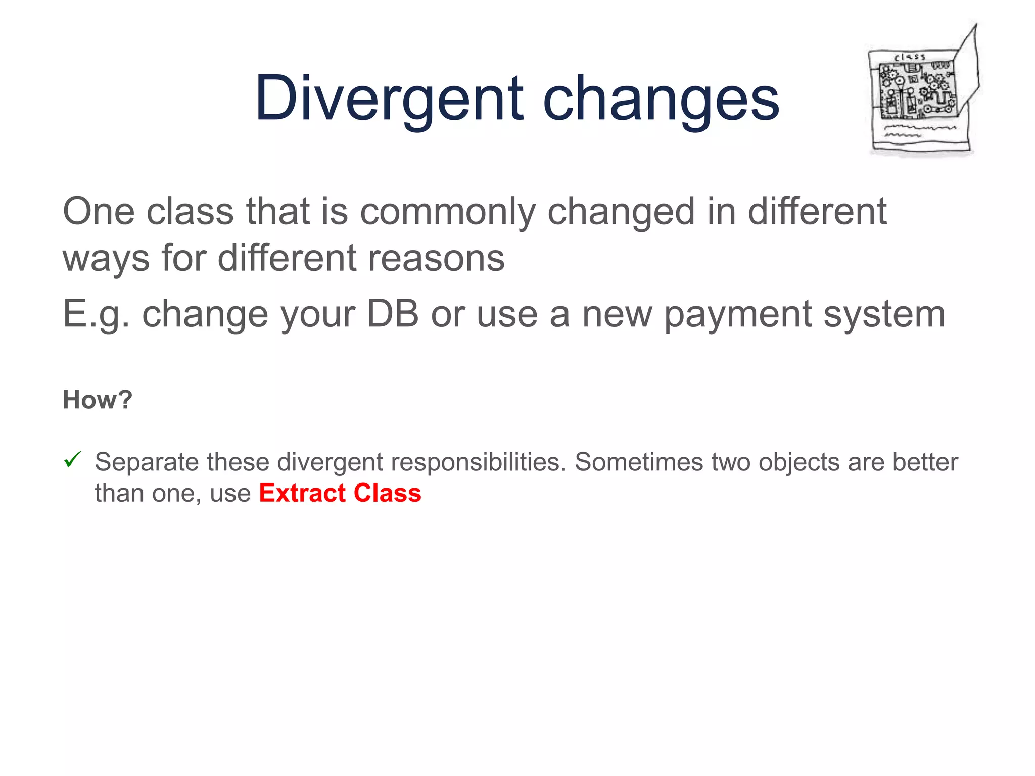 Divergent changes
One class that is commonly changed in different
ways for different reasons
E.g. change your DB or use a new payment system
How?
 Separate these divergent responsibilities. Sometimes two objects are better
than one, use Extract Class
 