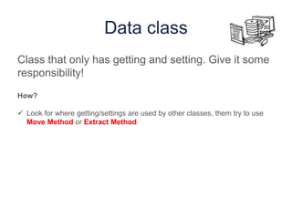 Data class
Class that only has getting and setting. Give it some
responsibility!
How?
 Look for where getting/settings are used by other classes, them try to use
Move Method or Extract Method
 