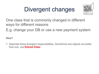 Divergent changes
One class that is commonly changed in different
ways for different reasons
E.g. change your DB or use a new payment system
How?
 Separate these divergent responsibilities. Sometimes two objects are better
than one, use Extract Class
 