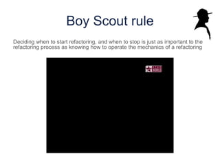Boy Scout rule
Deciding when to start refactoring, and when to stop is just as important to the
refactoring process as knowing how to operate the mechanics of a refactoring
 