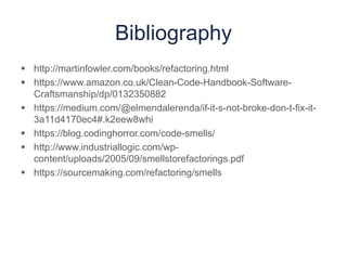 Bibliography
 http://martinfowler.com/books/refactoring.html
 https://www.amazon.co.uk/Clean-Code-Handbook-Software-
Craftsmanship/dp/0132350882
 https://medium.com/@elmendalerenda/if-it-s-not-broke-don-t-fix-it-
3a11d4170ec4#.k2eew8whi
 https://blog.codinghorror.com/code-smells/
 http://www.industriallogic.com/wp-
content/uploads/2005/09/smellstorefactorings.pdf
 https://sourcemaking.com/refactoring/smells
 