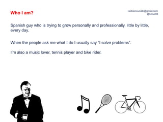 Who I am?
carlosmourullo@gmail.com
@kmur48
Spanish guy who is trying to grow personally and professionally, little by little,
every day.
When the people ask me what I do I usually say “I solve problems”.
I’m also a music lover, tennis player and bike rider.
 
