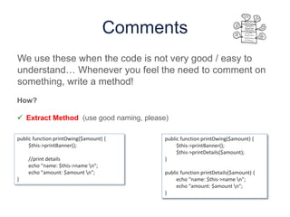 Comments
We use these when the code is not very good / easy to
understand… Whenever you feel the need to comment on
something, write a method!
public function printOwing($amount) {
$this->printBanner();
//print details
echo "name: $this->name n";
echo "amount: $amount n";
}
public function printOwing($amount) {
$this->printBanner();
$this->printDetails($amount);
}
public function printDetails($amount) {
echo "name: $this->name n";
echo "amount: $amount n";
}
How?
 Extract Method (use good naming, please)
 