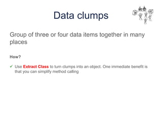 Data clumps
Group of three or four data items together in many
places
How?
 Use Extract Class to turn clumps into an object. One immediate benefit is
that you can simplify method calling
 