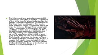  The killers must have a deadly weapon to kill
the innocent characters in the film. An example
of this is the hook for a hand in Candy Man, the
kitchen knife in Halloween and the chainsaw in
The Texas Chain Saw Massacre. This implies
more threat and danger to the characters as we
know the immense damage these weapons can
cause. The weapons in Slasher films are often
used tools or items that aren't fictional. This is
because the teenage audience watching the
film may possibly have been told by their
parents or guardian to be careful or to avoid
using these items because they are dangerous.
Therefore, by witnessing the dangerous item
we instantly feel fear from the killer. If it was a
weapon that was invented such as in Doctor
Who with Darleks, then the film would have to
produce the fear and danger of the item as we
have no previous knowledge of it.
 
