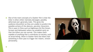  One of the main concepts of a Slasher film is that the
killer is often either mentally deranged, possibly
deformed and generally male. This gives the
audience discomfort as they are unable to predict the
possible actions of the obscure, peculiar characters.
This is seen in films such as Nightmare On Elm Street,
Scream and Halloween where we establish early on
that the killers are not normal. This makes them
capable of anything that is unordinary to society, such
as serial killing. Often in Slasher films the killers had
something in their past to trigger the violent, sinister
personality.

 