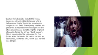 Slasher films typically include the young,
innocent, attractive blonde female who is
helpless and fragile due to not knowing the
danger around them. These young blondes are
perceived as helpless when in danger and are
often discriminated as not being the brightest
of people, hence the phrase ‘dumb blonde’.
This is exploited in The Nightmare On Elm
Street when the victim decides to run into an
abandoned, darkened area, which puts her life
into danger.
 