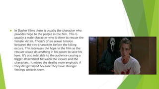  In Slasher films there is usually the character who
provides hope to the people in the film. This is
usually a male character who is there to rescue the
female victim. There’s often sexual tension
between the two characters before the killing
occurs. This increases the hope in the film as the
rescuer would do anything in his power to save his
love. It’s also relatable to the audience causing a
bigger attachment between the viewer and the
characters. It makes the deaths more emphatic if
they did get killed because they have stronger
feelings towards them.
 