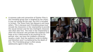  A common code and convention of Slasher films is
the friendship group that is targeted by the villain.
It may not always be the case, but this is included
in Scream, The Texas Chain Saw Massacre and many
others. This is because each friendship group must
include the characters in the relationship to provide
the sexual tension and the less intelligent character
who often dies first. The male in the relationship is
often the character who provides the audience with
hope as he is determined to do anything for his
partner. Also, you have the stubborn character,
usually a male, that the audience tends to dislike
and therefore aren’t so bothered by the death of
him. This friendship group is often young
adolescents aged in their teens.
 