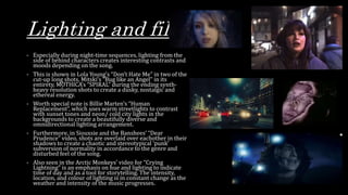 Lighting and filters
- Especially during night-time sequences, lighting from the
side of behind characters creates interesting contrasts and
moods depending on the song.
- This is shown in Lola Young’s “Don’t Hate Me” in two of the
cut-up long shots, Mitski’s “Bug like an Angel” in its
entirety, MOTHICA’s “SPIRAL” during the ending synth-
heavy resolution shots to create a dusky, nostalgic and
ethereal energy.
- Worth special note is Billie Marten’s “Human
Replacement”, which uses warm streetlights to contrast
with sunset tones and neon/ cold city lights in the
backgrounds to create a beautifully diverse and
omnidirectional lighting arrangement.
- Furthermore, in Siouxsie and the Banshees’ “Dear
Prudence” video, shots are overlaid over eachother in their
shadows to create a chaotic and stereotypical ‘punk’
subversion of normality in accordance to the genre and
disturbed feel of the song.
- Also seen in the Arctic Monkeys’ video for “Crying
Lightning” is an emphasis on hue and lighting to indicate
time of day and as a tool for storytelling. The intensity,
location, and colour of lighting is in constant change as the
weather and intensity of the music progresses.
 