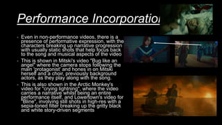 Performance Incorporation
- Even in non-performance videos, there is a
presence of performative expression, with the
characters breaking up narrative progression
with usually static shots that help focus back
to the song and musical aspects of the video
- This is shown in Mitski's video "Bug like an
angel" where the camera stops following the
main 'protagonist' and hones in on Mitski
herself and a choir, previously background
actors, as they play along with the song.
- This is also shown in the Arctic Monkey's
video for "crying lightning", where the video
carries a narrative whilst being an entire
performance itself, and Lowertown's video for
"Bline", involving still shots in high-res with a
sepia-toned filter breaking up the gritty black
and white story-driven segments
 