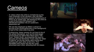 Cameos
- In videos where the artist is not featured as the
main character of the narrative, they will often
appear as side-characters or in the background of
shots as an easter-egg, still displaying the artist as
a part of the brand for cohesion and
identification/addition into an audience's
awareness set.
- We see this displayed as Mitski is shown to
be one of the choral performers in the background
of part of the video-wide long shot
- Furthermore, these cameos do not have to be of
the artists themselves, such as the lead singer
and frontman for fellow New Wave band "The
Cure", Robert Smith, accompanies the band in
Siouxsie and the Banshees' music video for "Dear
Prudence" as the two bands were touring and
working with each other at the time. This
benefitted both bands and the two cross-
advertised each other, attracting both fan-bases
 