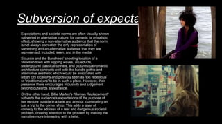 Subversion of expectations
- Expectations and societal norms are often visually shown
subverted in alternative culture, for comedic or moralistic
effect, showing a non-alternative audience that the norm
is not always correct or the only representation of
something and an alternative audience that they are
represented, included, seen, and in the media
- Siouxsie and the Banshees' shooting location of a
Venetian town with lapping waves, aqueducts,
underground classical tunnels, and picturesque romantic
architecture contrasts well with the band's gothic and
alternative aesthetic which would be associated with
urban city locations and possibly seen as 'too rebellious'
or 'troublemakers' to be in such a place. However, their
presence there encourages inclusivity and judgement
beyond outwards appearance.
- On the other hand, Billie Marten's "Human Replacement"
subverts the audience's expectations of the purpose of
her venture outside in a tank and armour, culminating on
just a trip to the corner shop. This adds a layer of
comedy to the address of a real and dangerous societal
problem, drawing attention to the problem by making the
narrative more interesting with a twist.
 