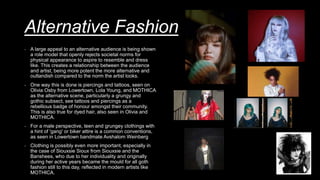 Alternative Fashion
- A large appeal to an alternative audience is being shown
a role model that openly rejects societal norms for
physical appearance to aspire to resemble and dress
like. This creates a relationship between the audience
and artist, being more potent the more alternative and
outlandish compared to the norm the artist looks.
- One way this is done is piercings and tattoos, seen on
Olivia Osby from Lowertown, Lola Young, and MOTHICA
as the alternative scene, particularly a grungy and
gothic subsect, see tattoos and piercings as a
rebellious badge of honour amongst their community.
This is also true for dyed hair, also seen in Olivia and
MOTHICA.
- For a male perspective, teen and grungey clothings with
a hint of 'gang' or biker attire is a common conventions,
as seen in Lowertown bandmate Avshalom Weinberg
- Clothing is possibly even more important, especially in
the case of Siouxsie Sioux from Siouxsie and the
Banshees, who due to her individuality and originally
during her active years became the mould for all goth
fashion still to this day, reflected in modern artists like
MOTHICA.
 