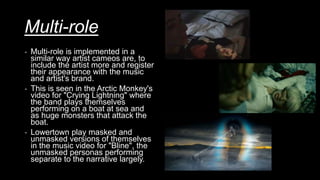Multi-role
- Multi-role is implemented in a
similar way artist cameos are, to
include the artist more and register
their appearance with the music
and artist's brand.
- This is seen in the Arctic Monkey's
video for "Crying Lightning" where
the band plays themselves
performing on a boat at sea and
as huge monsters that attack the
boat.
- Lowertown play masked and
unmasked versions of themselves
in the music video for "Bline", the
unmasked personas performing
separate to the narrative largely.
 