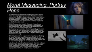 Moral Messaging, Portrayal of
Hope
- A core aspect of Alternative Rock music videos is their
moral messaging and portrayal of shared experiences
where hope is vital. In these videos, vices and problems
common in people's lives are transformed into surreal
representations of these themes along a narrative to
carry a message and impart some sense of hope and
advice for those in need.
- Mitski, for example, visually shows to the audience
through her narrative that people don't always want to
help themselves, and thus cannot be helped by other
people. This coincides with her main
character's representation of alcoholism/ drug misuse in
"Bug Like An Angel", also shown in MOTHICA's music
video for "SPIRAL", recounting her own experience with
alcoholism and depression, with a hopeful message at
the end of the song.
- "Bline" by Lowertown explores the importance of letting
go of the past and one's history with people for the
better, the narrative being a physical representation of a
"suitcase full of things you used to own" that "used to feel
so heavy" belonging to an ex-significant other.
- Lola, through recording the same style of shot in a dozen
locations with differing clothes and scenery, portrays a
moral message of focusing too much on other
people's feelings about someone and the physical
representation of one's mind 'running in circles'
 