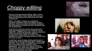 Choppy editing
- Punchy and fast-paced editing, often in time
with the bassline or drum beat of the song, is
frequent throughout the alternative and indie
rock genres
- Often, the effect created is a satisfying
transition between shots that retains motion
between shots and draws similarities between
the progression of shots and the narratives and
the musical beat
- Lola Young uses this as the driving force for
audience engagement in her video for "Don't
Hate Me", switching between a dozen iterations
of the same style of shot with different
backgrounds and outfits to create a unique
experience usually changing shots as every line
of music is sung
- Lowertown uses choppy editing particularly in
sequences involving flashing lights, easter eggs
and text. This creates a mysterious, surprising
and somewhat scary aesthetic to the
sequences. The same can also be said for
MOTHICA, who uses such editing to visually
display the portrayal of alcoholism and
spiralling throughout the video.
 