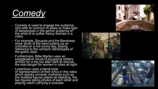 Comedy
- Comedy is used to engage the audience
and refer to common in-jokes or make light
of stereotypes in the genre/ audience of
the artist or to soften heavy themes in a
video
- For example, Siouxsie and the Banshees
show shots of the band putting up an
umbrella on a hot sunny day, paying
reference to the vampiric stereotypes of
the gothic style
- Furthermore, Billie Marten uses an
exaggerative visual of equipping military
armour for a trip out after dark to discuss
the real danger for women in cities at night.
- Lowertown uses a literal style
of representation of their lyrics in the video
which sparks comedic moments such as
the masked figures plastic lip bleeding, the
two figures taking photos of each other and
playing catch/ carrying a suitcase
 