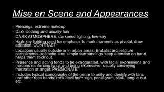 Mise en Scene and Appearances
- Piercings, extreme makeup
- Dark clothing and usually hair
- DARK ATMOSPHERE, darkened lighting, low-key
- High-key lighting used for emphasis to mark moments as pivotal, draw
attention. CONTRAST
- Locations usually outside or in urban areas. Brutalist archietcture
compliments aesthetic and simple surroundings keep attention on band,
helps them stick out.
- Presence and acting tends to be exaggerated, with facial expressions and
motions reinforcing lyrics and being expressive, usually conveying
frustration or anger. PASSIONATE
- Includes typical iconography of the genre to unify and identify with fans
and other rock bands: rock devil horn sign, pentagram, skull, tongue-out,
etc.
 