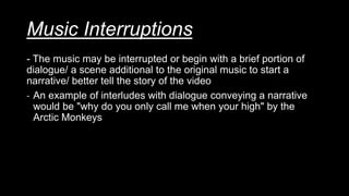 Music Interruptions
- The music may be interrupted or begin with a brief portion of
dialogue/ a scene additional to the original music to start a
narrative/ better tell the story of the video
- An example of interludes with dialogue conveying a narrative
would be "why do you only call me when your high" by the
Arctic Monkeys
 