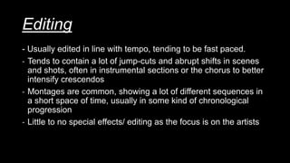 Editing
- Usually edited in line with tempo, tending to be fast paced.
- Tends to contain a lot of jump-cuts and abrupt shifts in scenes
and shots, often in instrumental sections or the chorus to better
intensify crescendos
- Montages are common, showing a lot of different sequences in
a short space of time, usually in some kind of chronological
progression
- Little to no special effects/ editing as the focus is on the artists
 