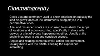 Cinematography
- Close-ups are commonly used to show emotions on (usually the
lead singers') faces or the instruments being played in a
performative video
- Arial and distanced shots are also used to establish the scope
of locations and action occurring, specifically in shots with
crowds or a lot of events happening together. Usually at the
beginnings/ends to set and conclude scenes.
- Angles and rotating cameras evoke action and movement,
usually in line with the artists, keeping the experience
interesting
 