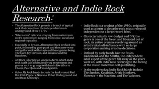 Alternative and Indie Rock
Research:
- The Alternative Rock genre is a branch of typical
rock that came from the independent music
underground of the 1970s.
- “Alternative” refers to straying from mainstream
rock’s conventions ranging from sonic, social and
regional typicality.
- Especially in Britain, Alternative Rock evolved into
punk, followed by post-punk and then new-wave
and gothic rock with staples of these genres being
The Cure, Joy Division, and Siouxsie and the
Banshees.
- Alt Rock is largely an umbrella term, which indie
rock itself falls under, involving movements and
genres such as grunge with bands like Alice in
Chains, Pearl Jam and Soundgarden.
- Other Alt Rock bands include the funk-rooted Red
Hot Chili Peppers, Nirvana, Velvet Underground and
and Dead Kennedys.
- Indie Rock is a product of the 1980s, originally
used as a term to describe rock music released
independent to a large record label.
- Characteristically low-budget and DIY, the
genre is one of the freest and liberated out of
rock, its entire premise revolving around an
artist’s total self-influence with no large
corporation making creative decisions.
- Defined by early bands like the Pixies,
Radiohead, and the Smiths, the independent
label aspect of the genre fell away as the years
went on, with indie now referring to the feeling
of the music more than self-publishing.
- In the modern day, Indie Rock bands include
The Strokes, Kasabian, Arctic Monkeys,
Florence + the Machine, and The Vaccines.
 