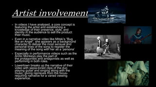 Artist involvement
- In videos I have analysed, a core concept is
featuring the artist and establishing a
knowledge of their presence, style, and
identity in the audience to sell the product:
their music.
- Even in a narrative video like Mitski’s “Bug
like an Angel”, she appears as a background
character to deliver the most sensual and
personal lines of the song to register the
meaning of the song with her as a ‘persona’
- Especially in performance videos such as the
Arctic Monkeys play the part of
the protagonists and antagonists as well as
performing in both roles.
- Lowertown breaks up the narrative of their
video with sepia-toned clips of the duo
playing guitar and singing along with the
music, giving reprieves from the focus-
requiring narrative for a varied viewing
experience.
 