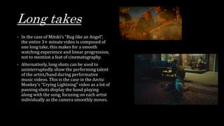 Long takes
- In the case of Mitski’s “Bug like an Angel”,
the entire 3+ minute video is composed of
one long take, this makes for a smooth
watching experience and linear progression,
not to mention a feat of cinematography.
- Alternatively, long shots can be used to
uninterruptedly show the performing talent
of the artist/band during performative
music videos. This is the case in the Arctic
Monkey’s “Crying Lightning” video as a lot of
panning shots display the band playing
along with the song, focusing on each artist
individually as the camera smoothly moves.
 
