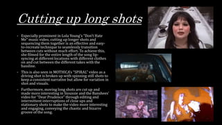 Cutting up long shots
- Especially prominent in Lola Young’s “Don’t Hate
Me” music video, cutting up longer shots and
sequencing them together is an effective and easy-
to-recreate technique to seamlessly transition
between cuts without much effort. To achieve this,
she filmed for the entire length of the song lip-
syncing at different locations with different clothes
on and cut between the different takes with the
bassline.
- This is also seen in MOTHICA’s “SPIRAL” video as a
driving shot is broken up with spinning still shots to
keep a consistent narrative but allow for variation in
shot and visuals.
- Furthermore, moving long shots are cut up and
made more interesting in Siouxsie and the Banshees’
video for “Dear Prudence” through editing and
intermittent interruptions of close ups and
stationary shots to make the video more interesting
and engaging, conveying the chaotic and bizarre
groove of the song.
 