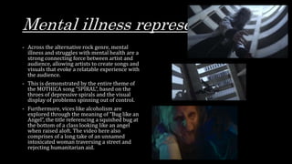 Mental illness representation
- Across the alternative rock genre, mental
illness and struggles with mental health are a
strong connecting force between artist and
audience, allowing artists to create songs and
visuals that evoke a relatable experience with
the audience.
- This is demonstrated by the entire theme of
the MOTHICA song “SPIRAL”, based on the
throes of depressive spirals and the visual
display of problems spinning out of control.
- Furthermore, vices like alcoholism are
explored through the meaning of “Bug like an
Angel”, the title referencing a squished bug at
the bottom of a class looking like an angel
when raised aloft. The video here also
comprises of a long take of an unnamed
intoxicated woman traversing a street and
rejecting humanitarian aid.
 