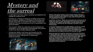 Mystery and
the surreal
- In alternative rock music videos, narratives are deepened and
engage the audience more
- Furthermore, a strategy of 'showing not telling' leaves things
like motivations, background information for the audience to
theorise about with no concrete truths shared, investing the
audience in the story and leaving a lot up to interpretation and
personal relation.
- This is seen in "Bline" by Lowertown as the characters are
presented to us as transporting a seal briefcase, the contents
of which are never actually displayed clearly
- Furthermore, Mitski, Lola Young, and Siouxsie and the
Banshees all involve scenes of walking and dwelling on
streets and outdoor settings with no reasoning or
explained purpose.
- Hand in hand with mystery is the surreal, where ridiculous
visuals and effects are included in shots to better expand on
themes explored in the video or song, often through the use
of exaggerated metaphors
- Lowertown do this in "Bline" by comparing the "suitcase full of
things you used to own" belonging to an ex-partner as cargo
carried by two masked figures with criminal/ supernatural
undertones. Furthermore, the briefcase is shown to emit
blinding light.
- In "Human Replacement" by Billie Marten, a journey outside
at night by a woman is compared to preparing for war/
entrance into an active warzone with the equipping of military
gear and use of a tank to best convey the video's message of
awareness for the safety concerns for women at night.
- Straying away from deeper meanings is the Arctic Monkey's
"Crying Lightning" video of the band at sea playing music on
a comically small boat, before happening upon huge versions
of the band that appear from the sea and strike them with
lightning. Despite some undertones connoting self-
destruction/ making an enemy of oneself, this is less of a
storytelling device and more of a visual display for the
enjoyment of the audience.
 