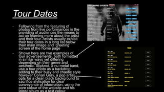 Tour Dates
- Following from the featuring of
photos from live performances is the
providing of audiences the means to
act on learning more about the artist
and their tour. Artists usually exhibit
their tour dates in a long list below
their main image and ‘greeting’
screen of the home page
- Shown here are two examples of
tour advertisements, both formatted
in similar ways yet differing
depending on their genre and
aesthetic. Slipknot, a nu metal band,
use a tour photo as a backdrop,
adding to their busy and chaotic style
however Conan Gray, a pop artist,
opts for a clean black background to
sacrifice stylisation for clear
conveyance of information, using the
core colour of the website and his
 