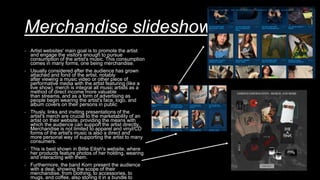 Merchandise slideshow and link
- Artist websites' main goal is to promote the artist
and engage the visitors enough to pursue
consumption of the artist's music. This consumption
comes in many forms, one being merchandise.
- Usually considered after the audience has grown
attached and fond of the artist, notably
after viewing a music video or other piece of
performative media with the artist featuring (like a
live show), merch is integral all music artists as a
method of direct income more valuable
than streams, and as a form of advertising as
people begin wearing the artist's face, logo, and
album covers on their persons in public
- Thusly, links and inviting presentations of the
artist's merch are crucial to the marketability of an
artist on their website, providing the means with
which the audience can support the artist directly.
Merchandise is not limited to apparel and vinyl/CD
forms of the artist's music is also a direct and
more personal way of supporting the artist to many
consumers.
- This is best shown in Billie Eilish's website, where
her products feature photos of her holding, wearing
and interacting with them.
- Furthermore, the band Korn present the audience
with a deal, showing the scope of their
merchandise, from clothing, to accessories, to
mugs, and coffee, also storing it in a bundle to
 