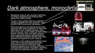 Dark atmosphere, monochromatic
- Signature colours are crucial in defining
an artist's aesthetic and setting them
aside from other artists.
- Thusly, many artists stick to a specific
colour or palette for their website, used
by MOTHICA and Arctic Monkeys.
- Dark and gloomy atmospheres are also
succinct with many subsects of indie and
alternative rock, notably grunge, goth,
emo and punk. Such artists as Korn, The
Haunt, and the Cure use dark colours
and a generally gloomy atmosphere in
their websites to better identify with their
genres and appeal to such a group.
- However, some artists purposefully stray
away from monochromatic and dark
conventions like the Red Hot Chili
Peppers appeal to an entirely different
and polarised section of people, standing
out more by rejecting common codes.
 