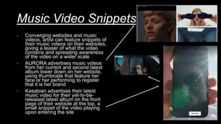 Music Video Snippets
- Converging websites and music
videos, artist can feature snippets of
their music videos on their websites,
giving a teaser of what the video
contains and spreading awareness
of the video on a wider scale
- AURORA advertises music videos
from her current and second latest
album lower down on her website,
using thumbnails that feature her
face or her performing to register
that it is her brand
- Kasabian advertises their latest
music video for their yet-to-be-
released latest album on the front
page of their website at the top, a
small snippet of the video playing
upon entering the site
 
