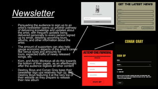 Newsletter
- Persuading the audience to sign up to an
artist's newsletter opens up another pathway
of delivering knowledge and updates about
the artist, with frequent updates being
delivered personally to every person signed
up by email, detailing upcoming tours,
albums, and other information about the
artist.
- The amount of supporters can also help
gauge economic aspects of the artist's career
like venue sizes and amounts for
tours, expected traffic of newly released
songs, etc.
- Korn, and Arctic Monkeys all do this towards
the bottom of their pages, as an afterthought
after the audience digests all other content
- Destroy Boys and Conan Gray keep their
newsletter sign ups relatively high up, with
Destroy Boys featuring it at the very top of
their website as they prepare to release
their new album
 