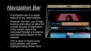 Navigation Bar
- A navigation bar is a staple
feature of any artist website
- However, the font, use of logo,
location and colour all allow for
a small amount of expression
of the artist's style to be
conveyed through a functional
and interactive aspect of the
website
- This is seen in nearly every
artist website, with some
highlights being shown here.
 