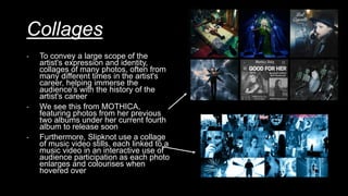 Collages
- To convey a large scope of the
artist's expression and identity,
collages of many photos, often from
many different times in the artist's
career, helping immerse the
audience's with the history of the
artist's career
- We see this from MOTHICA,
featuring photos from her previous
two albums under her current fourth
album to release soon
- Furthermore, Slipknot use a collage
of music video stills, each linked to a
music video in an interactive use of
audience participation as each photo
enlarges and colourises when
hovered over
 
