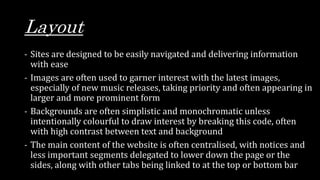 Layout
- Sites are designed to be easily navigated and delivering information
with ease
- Images are often used to garner interest with the latest images,
especially of new music releases, taking priority and often appearing in
larger and more prominent form
- Backgrounds are often simplistic and monochromatic unless
intentionally colourful to draw interest by breaking this code, often
with high contrast between text and background
- The main content of the website is often centralised, with notices and
less important segments delegated to lower down the page or the
sides, along with other tabs being linked to at the top or bottom bar
 