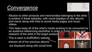 Convergence
- Allusion to other products and merchandise belonging to the artist
is evident in these websites, with visual displays of new albums
and merch along with links to social media pages and music
videos
- This helps keep all of the artist’s media existing to be consumed by
an audience referencing eachother in order to foster interest and
research of the artist in the target audience
- This is seen in AURORA's website,
wherein all of her previous albums
are displayed along with social links
 