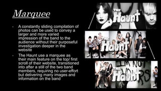 Marquee
- A constantly sliding compilation of
photos can be used to convey a
larger and more varied
impression of the band to the
audience without their purposeful
investigation deeper in the
website
- The Haunt use a marquee as
their main feature on the top/ first
scroll of their website, transitioned
into after a still of the two band
members, requiring no user-effort
but delivering many images and
information on the band
 