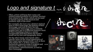 Logo and signature typography
- Often, artists will keep their name and
related named products in a similar succinct
font related to the artist, which can be used
to denote aspects of the musical and
aesthetic style of the artist
- For example, the Cure use a distinct stylised
font on their front page, the bottom of their
front page, and even in their bio tab.
Granted, their store page uses a similarly
graphic font, but it is different however most
of their branding is kept in a similar
recognisable font that allows the band to
stand out by font and typography alone
- On the other hand, some bands add a
specific twist on the visual appearance of
their band name beyond fonts, such as Korn
who stylise the ‘r’ in their name as a
backwards capital to make it original and
stand out. This is also seen in their
merchandise, advertisements, as well as
their homepage
 