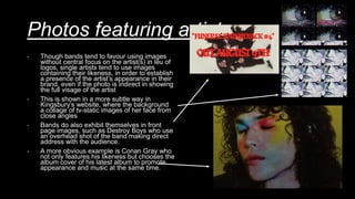 Photos featuring artist
- Though bands tend to favour using images
without central focus on the artist(s) in leu of
logos, single artists tend to use images
containing their likeness, in order to establish
a presence of the artist’s appearance in their
brand, even if the photo is indirect in showing
the full visage of the artist
- This is shown in a more subtle way in
Kingsbury’s website, where the background
a collage of tv-static images of her face from
close angles
- Bands do also exhibit themselves in front
page images, such as Destroy Boys who use
an overhead shot of the band making direct
address with the audience.
- A more obvious example is Conan Gray who
not only features his likeness but chooses the
album cover of his latest album to promote
appearance and music at the same time.
 