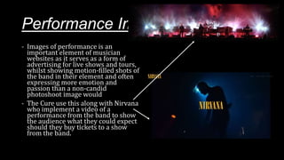 Performance Images
- Images of performance is an
important element of musician
websites as it serves as a form of
advertising for live shows and tours,
whilst showing motion-filled shots of
the band in their element and often
expressing more emotion and
passion than a non-candid
photoshoot image would
- The Cure use this along with Nirvana
who implement a video of a
performance from the band to show
the audience what they could expect
should they buy tickets to a show
from the band.
 