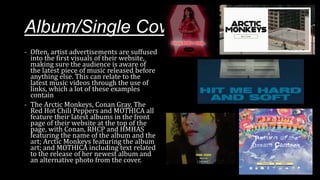 Album/Single Cover Art
- Often, artist advertisements are suffused
into the first visuals of their website,
making sure the audience is aware of
the latest piece of music released before
anything else. This can relate to the
latest music videos through the use of
links, which a lot of these examples
contain
- The Arctic Monkeys, Conan Gray, The
Red Hot Chili Peppers and MOTHICA all
feature their latest albums in the front
page of their website at the top of the
page, with Conan, RHCP and HMHAS
featuring the name of the album and the
art; Arctic Monkeys featuring the album
art; and MOTHICA including text related
to the release of her newest album and
an alternative photo from the cover.
 