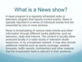 What is a News show?
A news program is a regularly scheduled radio or
television program that reports current events. News is
typically reported in a series of individual stories that are
presented by one or more anchors.
News is broadcasting of various news events and other
information through different media platforms, such as
television, radio and internet. The content is usually either
produced locally in a radio studio or television studio
newsroom, or by a broadcast network. It may also include
additional material such as sports coverage, weather
forecasts, traffic reports, commentary and other material
that the broadcaster feels is relevant to their audience.
 
