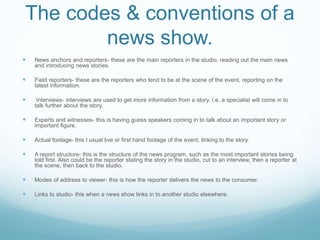 The codes & conventions of a
news show.
 News anchors and reporters- these are the main reporters in the studio, reading out the main news
and introducing news stories.
 Field reporters- these are the reporters who tend to be at the scene of the event, reporting on the
latest information.
 Interviews- interviews are used to get more information from a story. I.e. a specialist will come in to
talk further about the story.
 Experts and witnesses- this is having guess speakers coming in to talk about an important story or
important figure.
 Actual footage- this I usual live or first hand footage of the event, linking to the story.
 A report structure- this is the structure of the news program, such as the most important stories being
told first. Also could be the reporter stating the story in the studio, cut to an interview, then a reporter at
the scene, then back to the studio.
 Modes of address to viewer- this is how the reporter delivers the news to the consumer.
 Links to studio- this when a news show links in to another studio elsewhere.
 