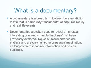 What is a documentary?
 A documentary is a broad term to describe a non-fiction
movie that in some way "documents" or captures reality
and real life events.
 Documentaries are often used to reveal an unusual,
interesting or unknown angle that hasn't yet been
previously explored. Topics of documentaries are
endless and are only limited to ones own imagination,
as long as there is factual information and has an
audience.
 